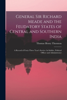 General Sir Richard Meade and the Feudatory States of Central and Southern India: A Record of Forty-Three Year's Service As Soldier, Political Officer and Administrator