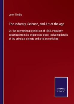 Paperback The Industry, Science, and Art of the age: Or, the international exhibition of 1862. Popularly described from its origin to its close, including detai Book