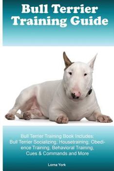 Bull Terrier Training Guide Bull Terrier Training Book Includes: Bull Terrier Socializing, Housetraining, Obedience Training, Behavioral Training, Cues & Commands and More