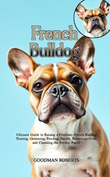 French Bulldog: Ultimate Guide to Raising a Frenchie: French Bulldog Training, Grooming, Feeding, Health, Behaviour, Cost, and Choosing the Perfect Puppy