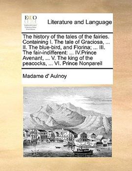The history of the tales of the fairies. Containing I. The tale of Graciosa, ... II. The blue-bird, and Florina; ... III. The fair-indifferent: ... ... of the peacocks, ... VI. Prince Nonpareil