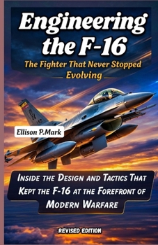 Engineering the F-16: The Fighter That Never Stopped Evolving: Inside the Design and Tactics That Kept the F-16 at the Forefront of Modern Warfare ... The Evolution of Modern Combat Aircraft)