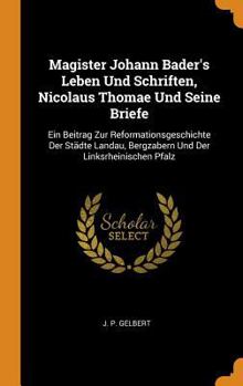 Magister Johann Bader's Leben Und Schriften, Nicolaus Thomae Und Seine Briefe: Ein Beitrag Zur Reformationsgeschichte Der St�dte Landau, Bergzabern Und Der Linksrheinischen Pfalz