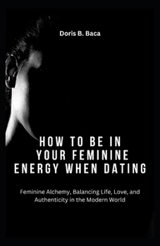 Paperback How to Be in Your Feminine Energy When Dating: Feminine Alchemy, Balancing Life, Love, and Authenticity in the Modern World Book