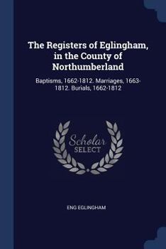 The Registers of Eglingham, in the County of Northumberland: Baptisms, 1662-1812. Marriages, 1663-1812. Burials, 1662-1812