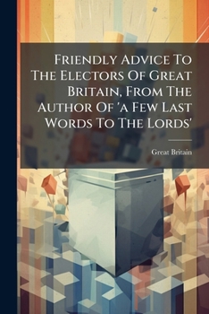Friendly Advice To The Electors Of Great Britain, From The Author Of 'a Few Last Words To The Lords'....