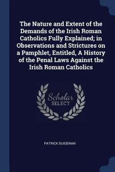 The Nature and Extent of the Demands of the Irish Roman Catholics Fully Explained; In Observations and Strictures on a Pamphlet, Entitled, a History of the Penal Laws Against the Irish Roman Catholics