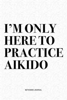 I'm Only Here To Practice Aikido: A 6x9 Inch Notebook Diary Journal With A Bold Text Font Slogan On A Matte Cover and 120 Blank Lined Pages Makes A Great Alternative To A Card
