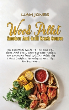 Wood Pellet Smoker And Grill Crash Course: An Essential Guide To The Best Delicious And Easy, Step-By-Step Recipes For Smoking And Grilling With The Latest Cooking Techniques And Tips For Beginners