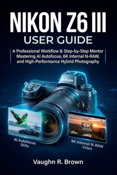 NIKON Z6 III USER GUIDE: A Professional Workflow & Step-by-Step Mentor for Mastering AI Autofocus, 6K Internal N-RAW, and High-Performance Hybrid Photography