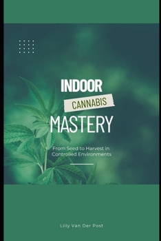 Indoor Cannabis Mastery: From Seed to Harvest in Controlled Environments: Unlock the Full Potential of Indoor Cannabis Cultivation—No Experience Needed (The Green Alchemist Series)