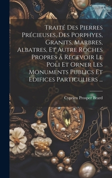 Hardcover Traité Des Pierres Précieuses, Des Porphyes, Granits, Marbres, Albatres, Et Autre Roches Propres a Recevoir Le Poli Et Orner Les Monuments Publics Et [French] Book