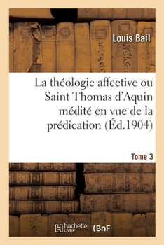 La th�ologie affective ou Saint Thomas d'Aquin m�dit� en vue de la pr�dication. Tome 3