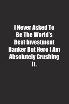 I Never Asked To Be The World's Best Investment Banker But Here I Am Absolutely Crushing It.: Lined notebook