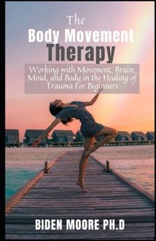 The Body Movement Therapy: Working with Movement, Brain, Mind, and Body in the Healing of Trauma For Beginners