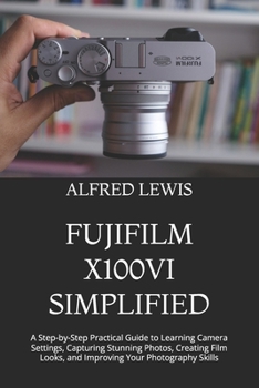 FUJIFILM X100VI SIMPLIFIED: A Step-by-Step Practical Guide to Learning Camera Settings, Capturing Stunning Photos, Creating Film Looks, and Improving Your Photography Skills