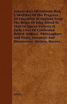 School-Days of Eminent Men I. Sketches of the Progress of Education in England from the Reign of King Alfred to That of Queen Victoria II. Early Lives
