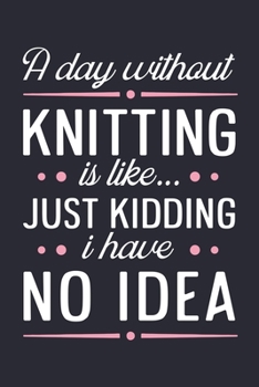 A Day Without Knitting is Like Just Kidding I Have No Idea: Knitting Lined Notebook, Journal, Organizer, Diary, Composition Notebook, Gifts for Knitting Lovers