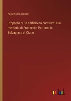 Proposta di un edifizio da costruirsi alla memoria di Francesco Petrarca in Selvapiana di Ciano (Italian Edition)