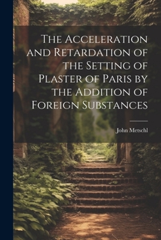 Paperback The Acceleration and Retardation of the Setting of Plaster of Paris by the Addition of Foreign Substances Book