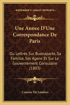 Paperback Une Annee D'Une Correspondance De Paris: Ou Lettres Sur Buonaparte, Sa Famille, Ses Agens Et Sur Le Gouvernement Consulaire (1803) [French] Book
