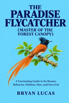 THE PARADISE FLYCATCHER ( MASTER OF THE FOREST CANOPY ): A Fascinating Guide to Its Beauty, Behavior, Habitat, Diet, and Survival