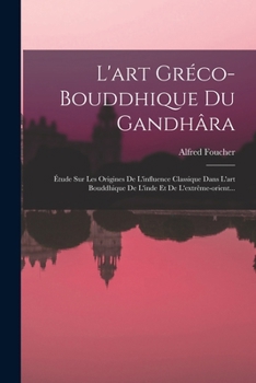L'art Gréco-bouddhique Du Gandhâra: Étude Sur Les Origines De L'influence Classique Dans L'art Bouddhique De L'inde Et De L'extrême-orient...