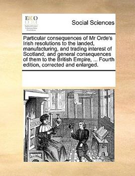 Paperback Particular Consequences of MR Orde's Irish Resolutions to the Landed, Manufacturing, and Trading Interest of Scotland; And General Consequences of The Book