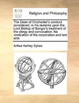 The Dean of Chichester's conduct considered, in his remarks upon the Lord Bishop of Bangor's treatment of the clergy and convocation: his vindication of the corporation and test acts