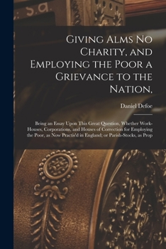 Giving Alms no Charity, and Employing the Poor a Grievance to the Nation,: Being an Essay Upon This Great Question, Whether Work-houses, Corporations, ... in England; or Parish-stocks, as Prop