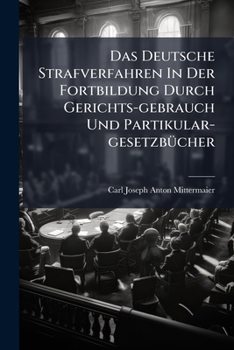 Das Deutsche Strafverfahren in Der Fortbildung Durch Gerichts-Gebrauch Und Partikular-Gesetzbucher: Und in Genauer Vergleichung Mit Dem Englischen Und
