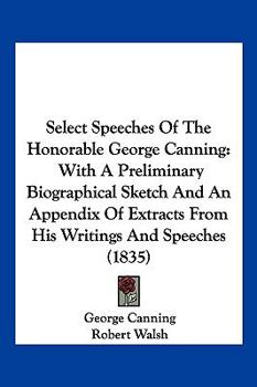 Paperback Select Speeches Of The Honorable George Canning: With A Preliminary Biographical Sketch And An Appendix Of Extracts From His Writings And Speeches (18 Book