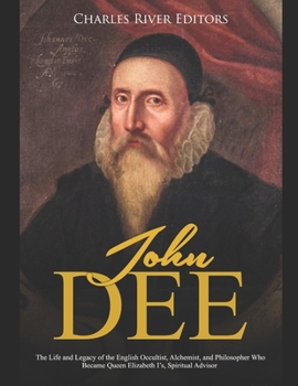 John Dee: The Life and Legacy of the English Occultist, Alchemist, and Philosopher Who Became Queen Elizabeth I’s Spiritual Advisor