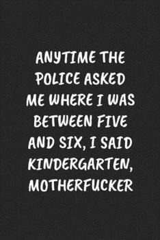 Paperback Anytime the Police Asked Me Where I Was Between Five and Six, I Said Kindergarten, Motherfucker: Funny Sarcastic Coworker Journal - Blank Lined Gift N Book