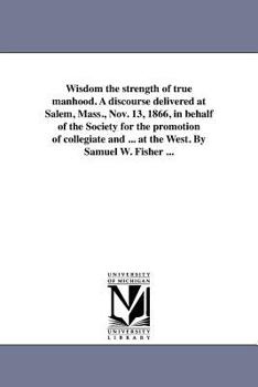 Wisdom the strength of true manhood. A discourse delivered at Salem, Mass., Nov. 13, 1866, in behalf of the Society for the promotion of collegiate ... at the West. By Samuel W. Fisher ...