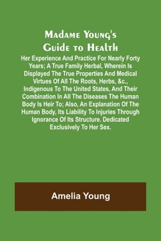 Madame Young's Guide to Health; Her experience and practice for nearly forty years; a true family herbal, wherein is displayed the true properties and ... the United States, and their combination in a