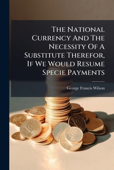 The National Currency And The Necessity Of A Substitute Therefor, If We Would Resume Specie Payments...