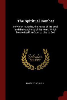 Paperback The Spiritual Combat: To Which Is Added, the Peace of the Soul, and the Happiness of the Heart, Which Dies to Itself, in Order to Live to Go Book