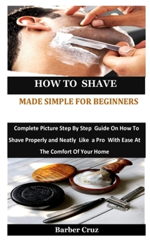 Paperback How To Shave Made Simple For Beginners: Complete Picture Step By Step Guide On How To Shave Properly and Neatly Like a Pro With Ease At The Comfort Of Book