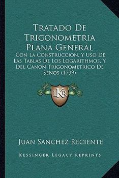 Tratado de Trigonometria Plana General: Con La Construccion, y USO de Las Tablas de Los Logarithmos, Con La Construccion, y USO de Las Tablas de Los Logarithmos, y del Canon Trigonometrico de Senos (1