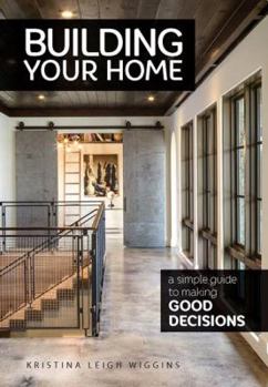 Building Your Home: A Simple Guide to Making Good Decisions: A Simple Guide to Making Good Decisions