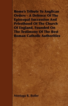Rome's Tribute to Anglican Orders - A Defence of the Episcopal Succession and Priesthood of the Church of England, Founded on the Testimony of the Bes