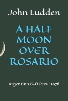 A HALF MOON OVER ROSARIO: Argentina 6-0 Peru: 1978 (All my books on the 1978 World Cup in Argentina)