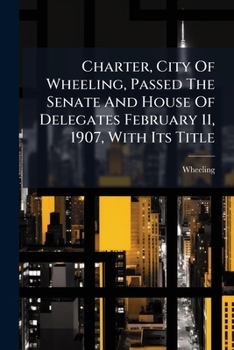 Charter, City Of Wheeling, Passed The Senate And House Of Delegates February 11, 1907, With Its Title: To Take Effect From Its Passage, Entitled An ... The General Assembly Of Virginia, Passed...