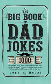 The Big Book Of Dad Jokes: 1000 Days Of Dad Jokes, Some Silly, Some Tasteless, Some Disgusting, Some Offensive, And Most Better Keep To Yourself Or Tell Friends As Sick As You Are