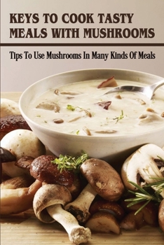 Paperback Keys To Cook Tasty Meals With Mushrooms: Tips To Use Mushrooms In Many Kinds Of Meals: How To Add Mushroom Into Your Dish Book