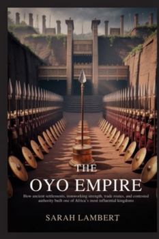 THE OYO EMPIRE: How ancient settlements, ironworking strength, trade routes, and contested authority built one of Africa’s most influential kingdoms ... of Greatness: The Historical Saga of Africa)