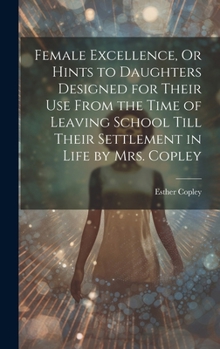 Hardcover Female Excellence, Or Hints to Daughters Designed for Their Use From the Time of Leaving School Till Their Settlement in Life by Mrs. Copley Book