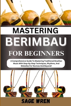 MASTERING BERIMBAU FOR BEGINNERS: A Comprehensive Guide To Mastering Traditional Brazilian Music With Step-By-Step Techniques, Rhythms, And Melodies For Novices And Beyond!