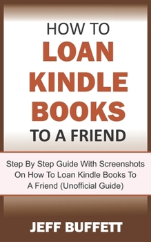 Paperback How To Loan Kindle Books To A Friend: Step By Step Guide With Screenshots On How To Loan Kindle Books To A Friend (Unofficial Guide) Book